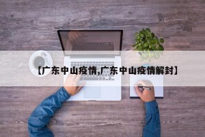 【广东中山疫情,广东中山疫情解封】