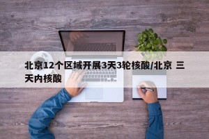 北京12个区域开展3天3轮核酸/北京 三天内核酸