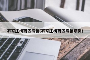石家庄桥西区疫情(石家庄桥西区疫情病例)