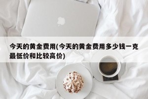 今天的黄金费用(今天的黄金费用多少钱一克最低价和比较高价)