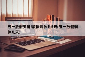 五一放假安排!放假调休共5天(五一放假调休几天)