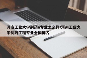 河南工业大学制药a专业怎么样/河南工业大学制药工程专业全国排名