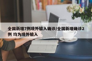 全国新增7例境外输入确诊/全国新增确诊2例 均为境外输入