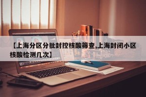 【上海分区分批封控核酸筛查,上海封闭小区核酸检测几次】