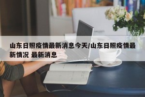山东日照疫情最新消息今天/山东日照疫情最新情况 最新消息