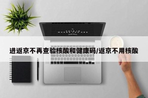 进返京不再查验核酸和健康码/返京不用核酸