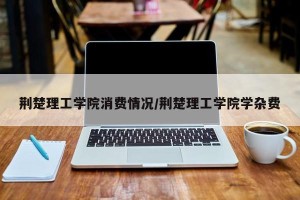 荆楚理工学院消费情况/荆楚理工学院学杂费