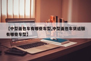 【中型面包车有哪些车型,中型面包车货运版有哪些车型】