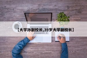 【大学孙副校长,39岁大学副校长】