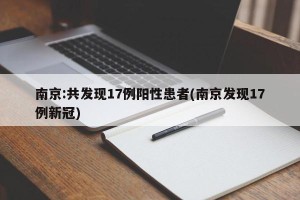 南京:共发现17例阳性患者(南京发现17例新冠)