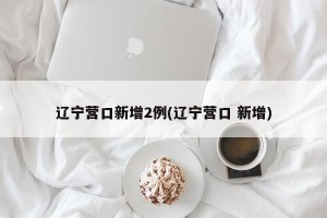 辽宁营口新增2例(辽宁营口 新增)