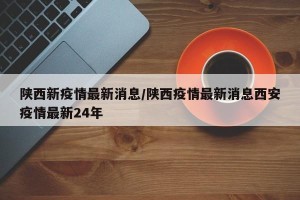 陕西新疫情最新消息/陕西疫情最新消息西安疫情最新24年