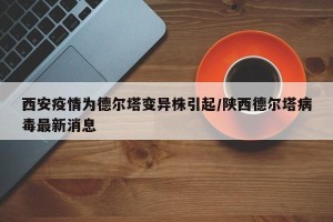 西安疫情为德尔塔变异株引起/陕西德尔塔病毒最新消息