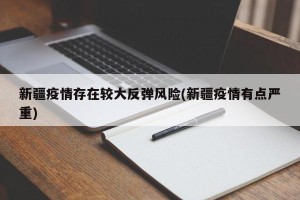 新疆疫情存在较大反弹风险(新疆疫情有点严重)
