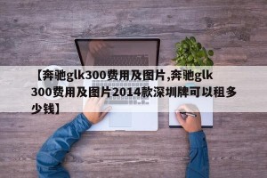 【奔驰glk300费用及图片,奔驰glk300费用及图片2014款深圳牌可以租多少钱】