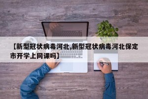 【新型冠状病毒河北,新型冠状病毒河北保定市开学上网课吗】