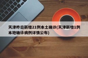 天津昨日新增21例本土确诊(天津新增1例本地确诊病例详情公布)