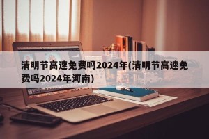 清明节高速免费吗2024年(清明节高速免费吗2024年河南)