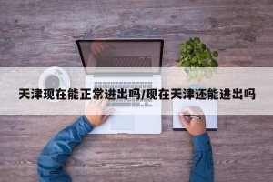 天津现在能正常进出吗/现在天津还能进出吗