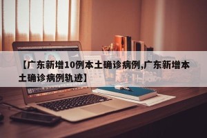 【广东新增10例本土确诊病例,广东新增本土确诊病例轨迹】
