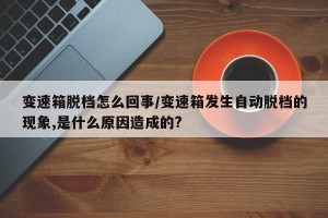 变速箱脱档怎么回事/变速箱发生自动脱档的现象,是什么原因造成的?