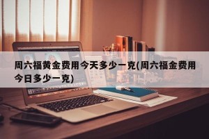 周六福黄金费用今天多少一克(周六福金费用今日多少一克)