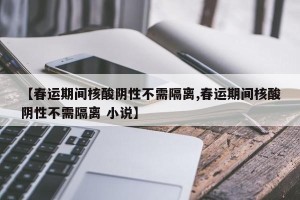 【春运期间核酸阴性不需隔离,春运期间核酸阴性不需隔离 小说】