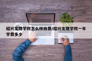 绍兴文理学院怎么样收费/绍兴文理学院一年学费多少