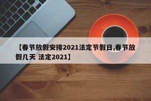 【春节放假安排2021法定节假日,春节放假几天 法定2021】