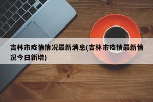 吉林市疫情情况最新消息(吉林市疫情最新情况今日新增)
