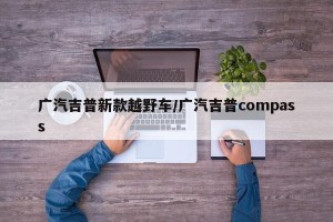 广汽吉普新款越野车/广汽吉普compass