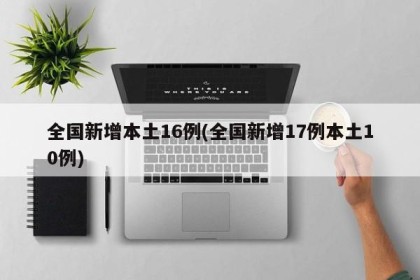 全国新增本土16例(全国新增17例本土10例)