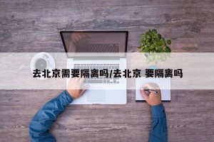 去北京需要隔离吗/去北京 要隔离吗