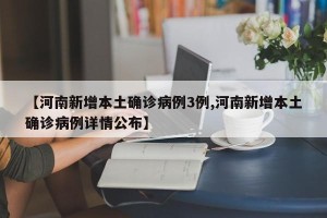 【河南新增本土确诊病例3例,河南新增本土确诊病例详情公布】