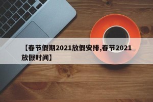 【春节假期2021放假安排,春节2021放假时间】