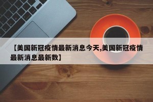 【美国新冠疫情最新消息今天,美国新冠疫情最新消息最新数】