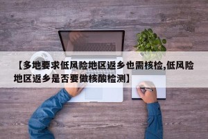 【多地要求低风险地区返乡也需核检,低风险地区返乡是否要做核酸检测】