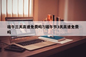 端午三天高速免费吗?/端午节3天高速免费吗