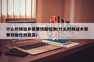 什么时候返乡需要核酸检测(什么时候返乡需要核酸检测报告)
