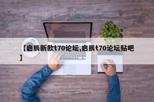 【启辰新款t70论坛,启辰t70论坛贴吧】