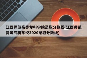 江西师范高等专科学院录取分数线(江西师范高等专科学校2020录取分数线)