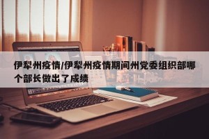 伊犁州疫情/伊犁州疫情期间州党委组织部哪个部长做出了成绩