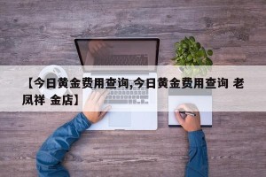 【今日黄金费用查询,今日黄金费用查询 老凤祥 金店】