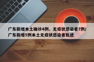 广东新增本土确诊4例、无症状感染者7例/广东新增5例本土无症状感染者轨迹
