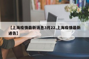 【上海疫情最新消息3月22,上海疫情最新通告】