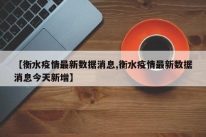 【衡水疫情最新数据消息,衡水疫情最新数据消息今天新增】