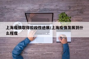 上海疫情取得阶段性进展/上海疫情发展到什么程度