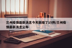 兰州疫情最新消息今天新增了15例/兰州疫情最新消息公布