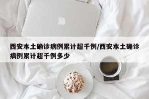 西安本土确诊病例累计超千例/西安本土确诊病例累计超千例多少