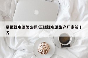 星恒锂电池怎么样/正规锂电池生产厂家前十名